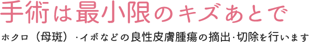 手術は最小限のキズあとで ホクロ（母斑）・イボなどの良性皮膚腫瘍の摘出・切除を行います