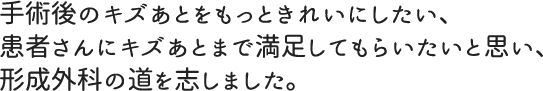 手術後のキズあとをもっときれいにしたい、患者さんにキズあとまで満足してもらいたいと思い、形成外科の道を志しました。