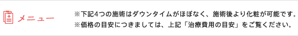 メニュー / ※下記4つの施術はダウンタイムがほぼなく、施術後より化粧が可能です。※価格の目安につきましては、上記「治療費用の目安」をご覧ください。